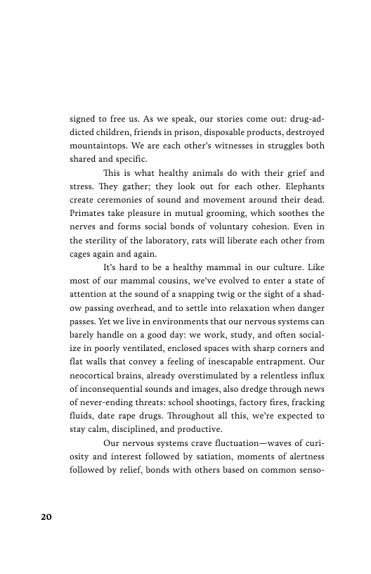 20  signed to free us. As we speak, our stories come out: drug-ad- dicted children, friends in prison, disposable products, destroyed mountaintops. We are each other’s witnesses in struggles both shared and specific.  ‘This is what healthy animals do with their grief and stress. They gather; they look out for each other. Elephants create ceremonies of sound and movement around their dead. Primates take pleasure in mutual grooming, which soothes the nerves and forms social bonds of voluntary cohesion. Even in the sterility of the laboratory, rats will liberate each other from cages again and again.  Its hard to be a healthy mammal in our culture. Like most of our mammal cousins, we’ve evolved to enter a state of attention at the sound of a snapping twig or the sight of a shad- ow passing overhead, and to settle into relaxation when danger passes. Yet we live in environments that our nervous systems can barely handle on a good day: we work, study, and often social- ize in poorly ventilated, enclosed spaces with sharp corners and flat walls that convey a fecling of inescapable entrapment. Our neocortical brains, already overstimulated by a relentless influx of inconsequential sounds and images, also dredge through news of never-ending threats: school shootings, factory fires, fracking fluids, date rape drugs. Throughout all this, we’re expected to stay calm, disciplined, and productive.  Our nervous systems crave fluctuation—waves of curi- osity and interest followed by satiation, moments of alertness followed by relief, bonds with others based on common senso- 